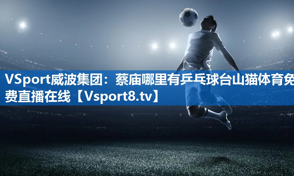 <strong>VSport威波集团：蔡庙哪里有乒乓球台山猫体育免费直播在线</strong>