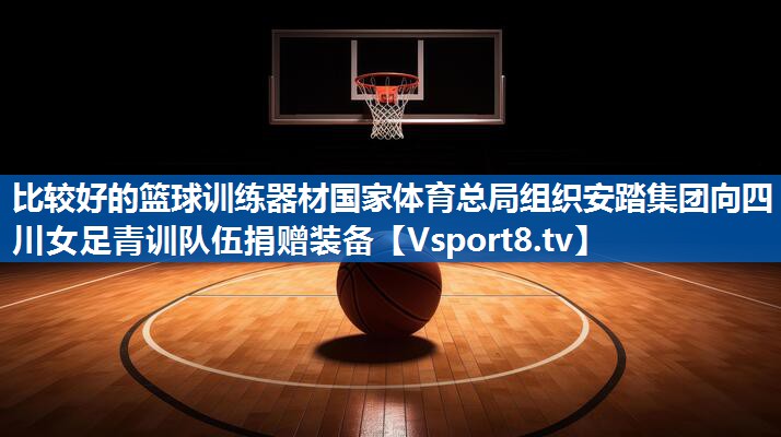 比较好的篮球训练器材国家体育总局组织安踏集团向四川女足青训队伍捐赠装备