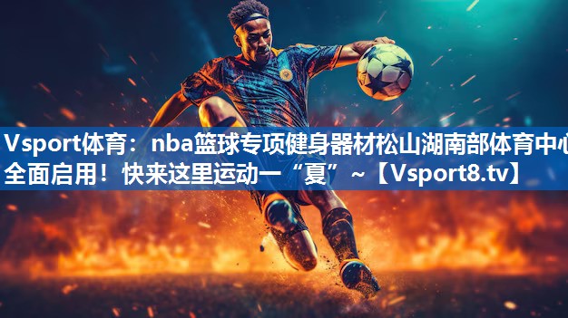 Vsport体育：nba篮球专项健身器材松山湖南部体育中心全面启用！快来这里运动一“夏”~