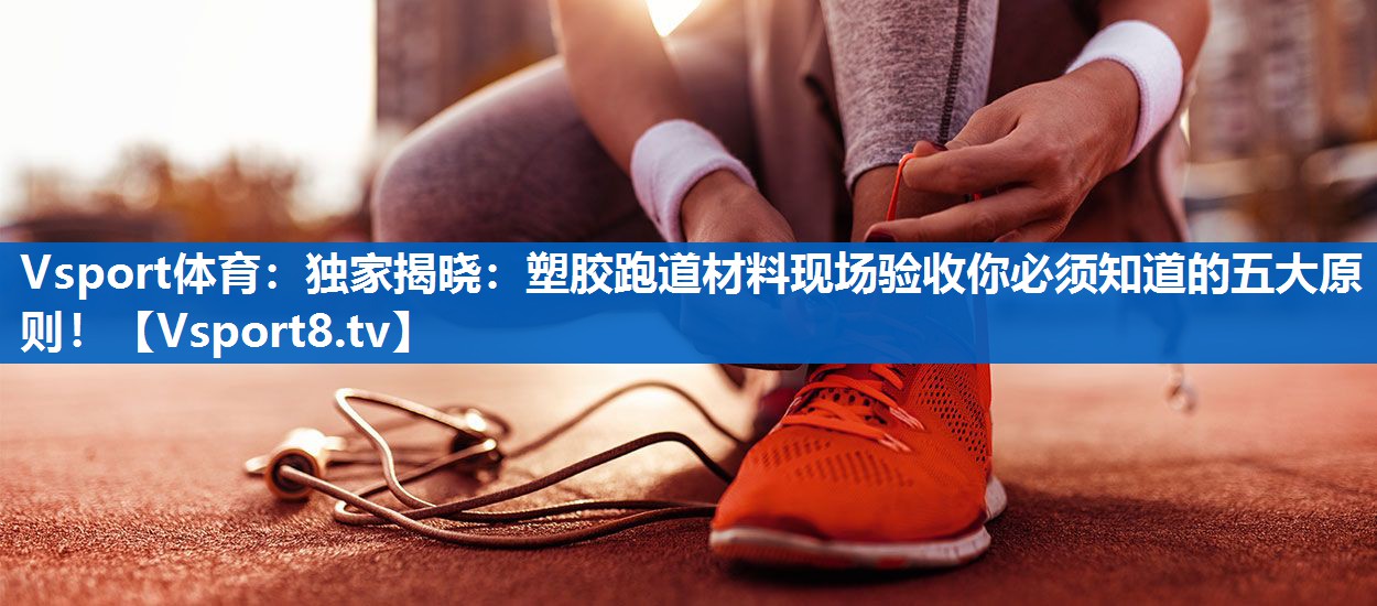 独家揭晓：塑胶跑道材料现场验收你必须知道的五大原则！