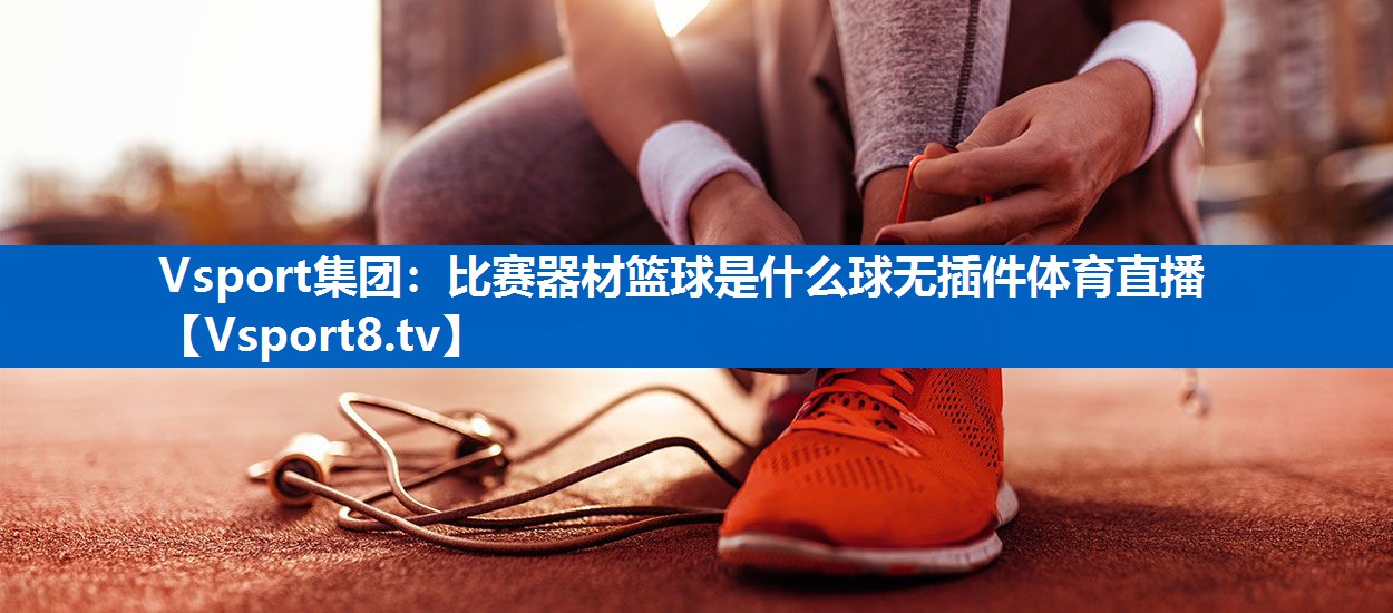 Vsport集团：比赛器材篮球是什么球无插件体育直播