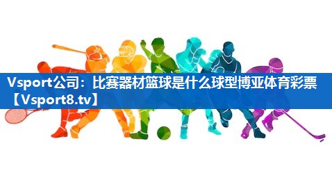 <strong>Vsport公司：比赛器材篮球是什么球型博亚体育彩票</strong>